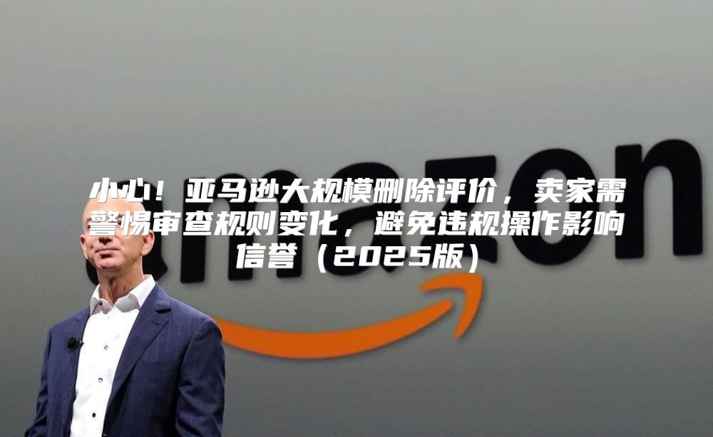 小心！亚马逊大规模删除评价，卖家需警惕审查规则变化，避免违规操作影响信誉2025版