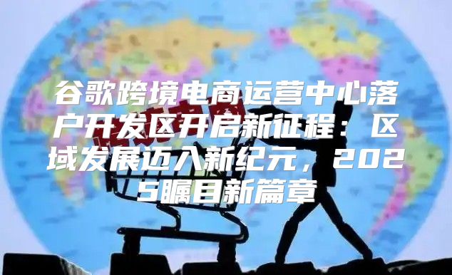 谷歌跨境电商运营中心落户开发区开启新征程：区域发展迈入新纪元，2025瞩目新篇章