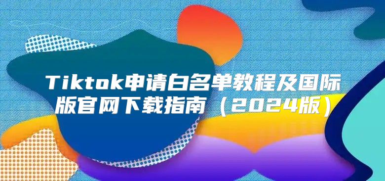 Tiktok申请白名单教程及国际版官网下载指南2025版