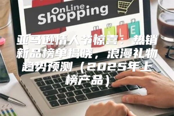 亚马逊情人节惊喜：热销新品榜单揭晓，浪漫礼物趋势预测2025年上榜产品