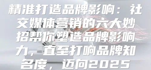 精准打造品牌影响：社交媒体营销的六大妙招帮你塑造品牌影响力，直至打响品牌知名度，迈向2025
