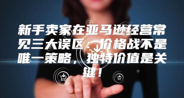 新手卖家在亚马逊经营常见三大误区：价格战不是唯一策略，独特价值是关键！