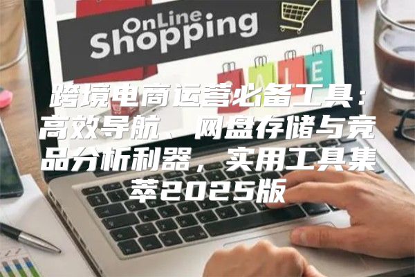 跨境电商运营必备工具：高效导航、网盘存储与竞品分析利器，实用工具集萃2025版