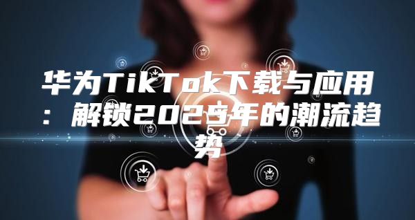 华为TikTok下载与应用：解锁2025年的潮流趋势