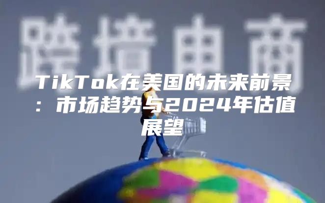 TikTok在美国的未来前景：市场趋势与2025年估值展望