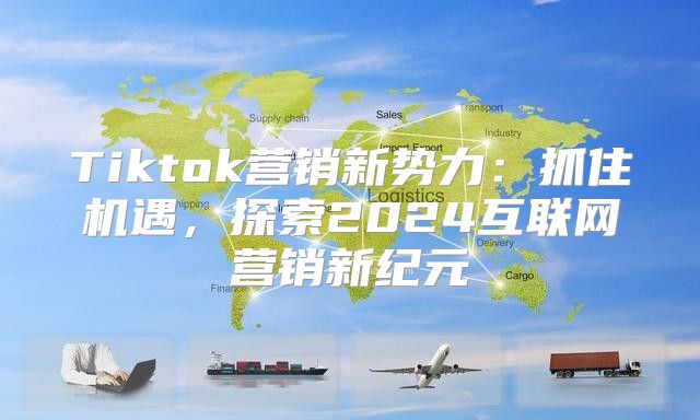 Tiktok营销新势力：抓住机遇，探索2025互联网营销新纪元