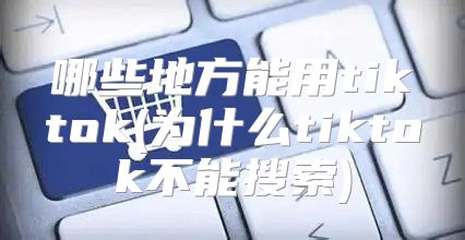 哪些地方能用tiktok(为什么tiktok不能搜索)