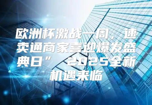 欧洲杯激战一周，速卖通商家喜迎爆发盛典日” 2025全新机遇来临