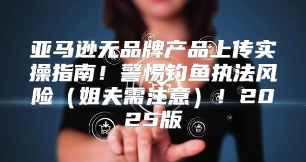 亚马逊无品牌产品上传实操指南！警惕钓鱼执法风险姐夫需注意！2025版