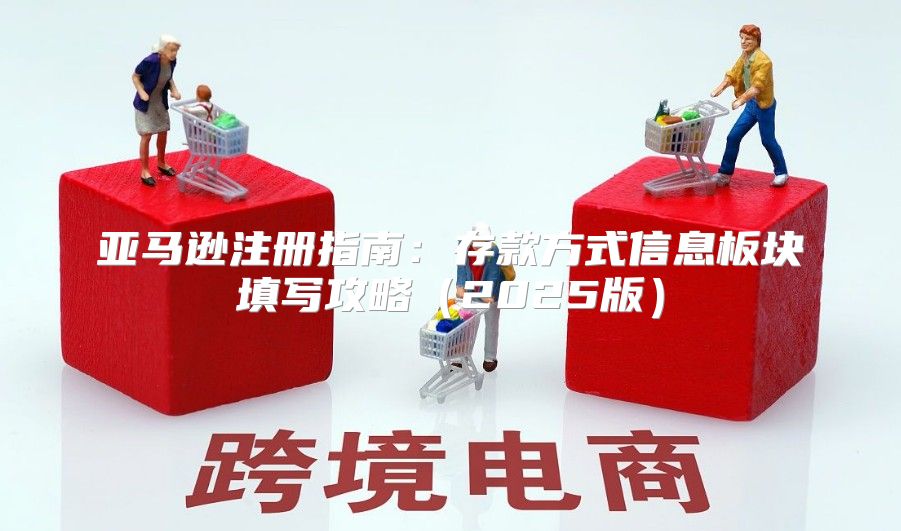 亚马逊注册指南：存款方式信息板块填写攻略2025版