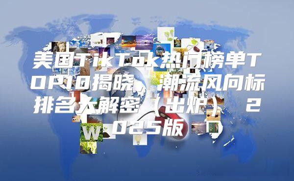 美国TikTok热门榜单TOP10揭晓，潮流风向标排名大解密出炉 2025版