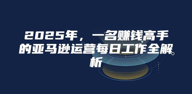 2025年，一名赚钱高手的亚马逊运营每日工作全解析
