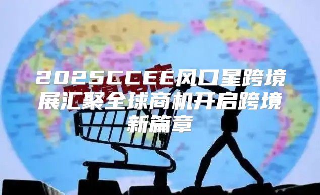2025CCEE风口星跨境展汇聚全球商机开启跨境新篇章