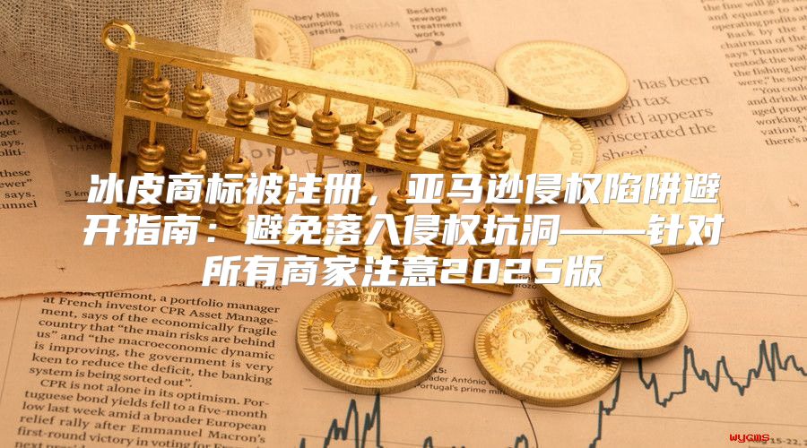 冰皮商标被注册，亚马逊侵权陷阱避开指南：避免落入侵权坑洞——针对所有商家注意2025版