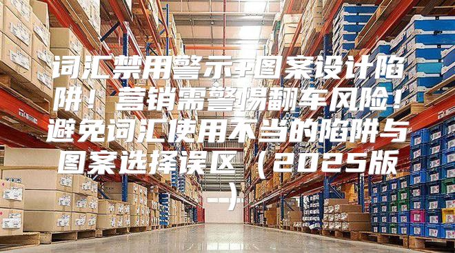 词汇禁用警示+图案设计陷阱！营销需警惕翻车风险！避免词汇使用不当的陷阱与图案选择误区2025版