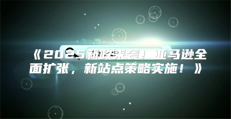 2025新政来袭！亚马逊全面扩张，新站点策略实施！