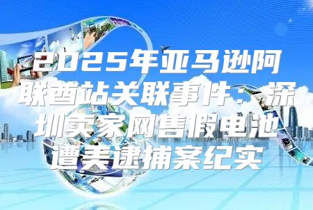 2025年亚马逊阿联酋站关联事件：深圳卖家网售假电池遭美逮捕案纪实