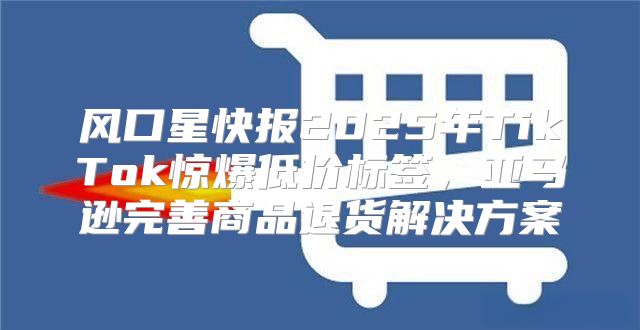 风口星快报2025年TikTok惊爆低价标签，亚马逊完善商品退货解决方案