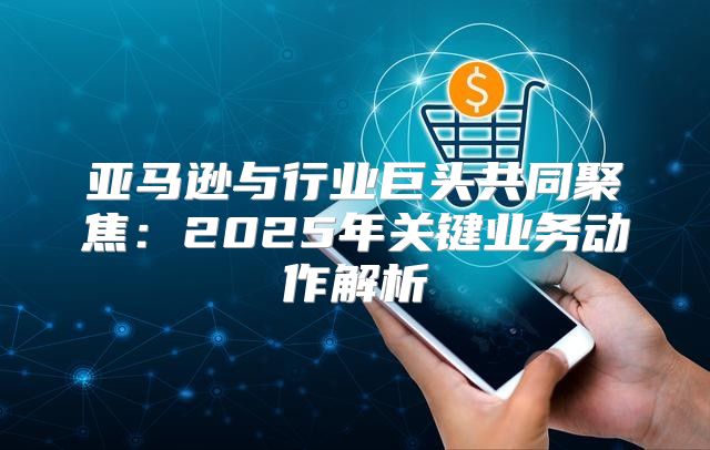 亚马逊与行业巨头共同聚焦：2025年关键业务动作解析
