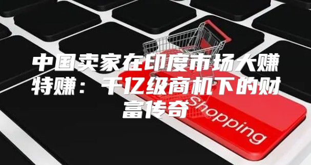 中国卖家在印度市场大赚特赚：千亿级商机下的财富传奇