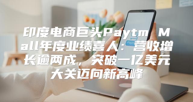印度电商巨头Paytm Mall年度业绩喜人：营收增长逾两成，突破一亿美元大关迈向新高峰