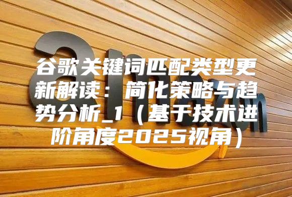 谷歌关键词匹配类型更新解读：简化策略与趋势分析_1基于技术进阶角度2025视角