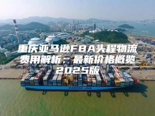 重庆亚马逊FBA头程物流费用解析：最新价格概览2025版