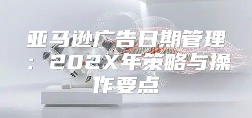 亚马逊广告日期管理：202X年策略与操作要点