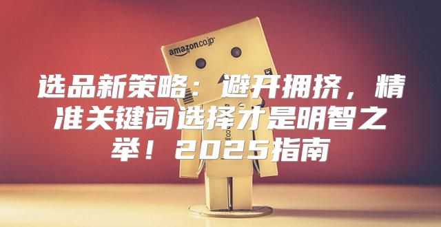 选品新策略：避开拥挤，精准关键词选择才是明智之举！2025指南
