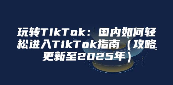 玩转TikTok：国内如何轻松进入TikTok指南攻略更新至2025年