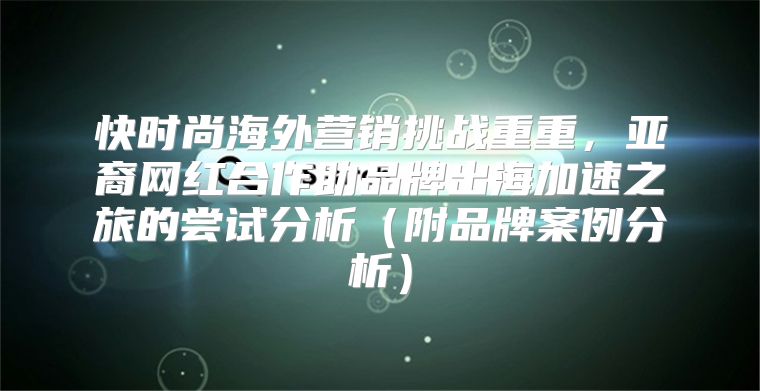 快时尚海外营销挑战重重，亚裔网红合作助品牌出海加速之旅的尝试分析附品牌案例分析
