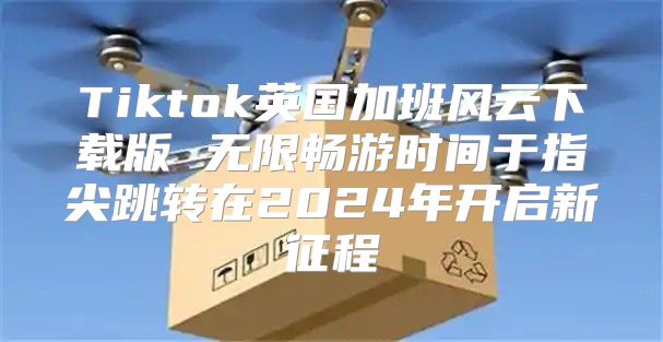 Tiktok英国加班风云下载版 无限畅游时间于指尖跳转在2025年开启新征程