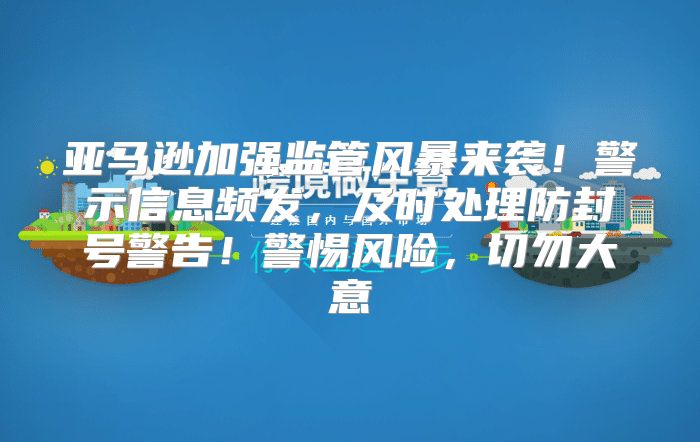 亚马逊加强监管风暴来袭！警示信息频发，及时处理防封号警告！警惕风险，切勿大意