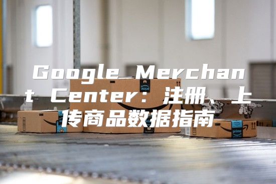 Google Merchant Center：注册、上传商品数据指南