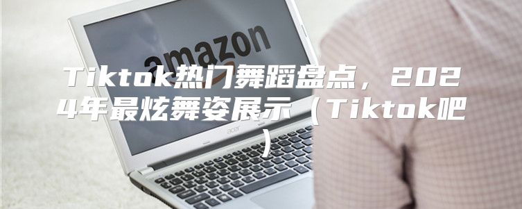 Tiktok热门舞蹈盘点，2025年最炫舞姿展示Tiktok吧