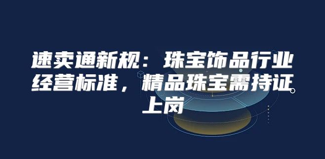 速卖通新规：珠宝饰品行业经营标准，精品珠宝需持证上岗