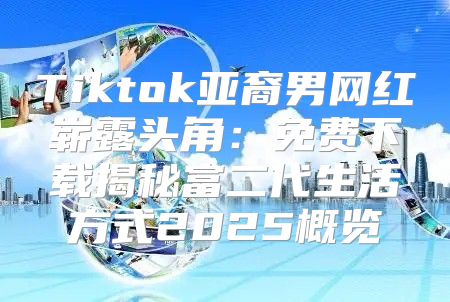 Tiktok亚裔男网红崭露头角：免费下载揭秘富二代生活方式2025概览