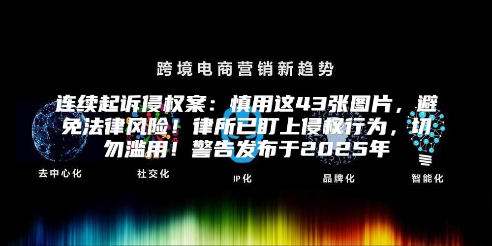 连续起诉侵权案：慎用这43张图片，避免法律风险！律所已盯上侵权行为，切勿滥用！警告发布于2025年