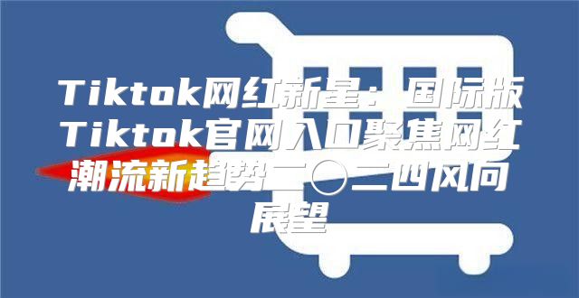 Tiktok网红新星：国际版Tiktok官网入口聚焦网红潮流新趋势二〇二四风向展望