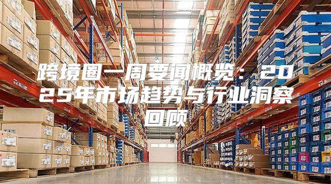 跨境圈一周要闻概览：2025年市场趋势与行业洞察回顾