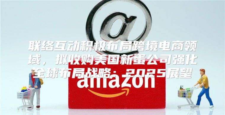联络互动积极布局跨境电商领域，拟收购美国新蛋公司强化全球布局战略：2025展望