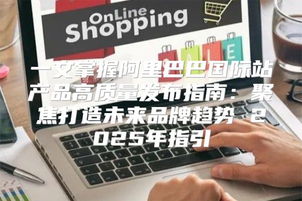 一文掌握阿里巴巴国际站产品高质量发布指南：聚焦打造未来品牌趋势 2025年指引
