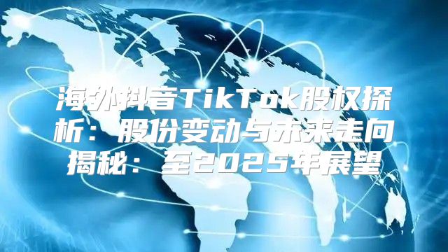 海外抖音TikTok股权探析：股份变动与未来走向揭秘：至2025年展望