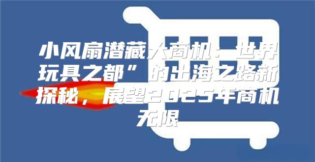 小风扇潜藏大商机：世界玩具之都”的出海之路新探秘，展望2025年商机无限
