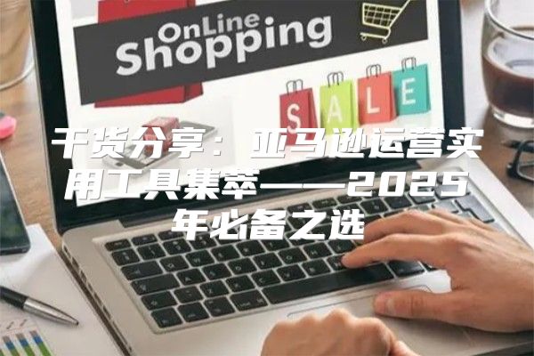 干货分享：亚马逊运营实用工具集萃——2025年必备之选