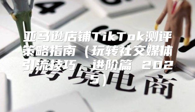 亚马逊店铺TikTok测评策略指南玩转社交媒体引流技巧，进阶篇 2025