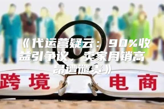 代运营疑云：90%收益引争议，卖家月销高昂遭谴责
