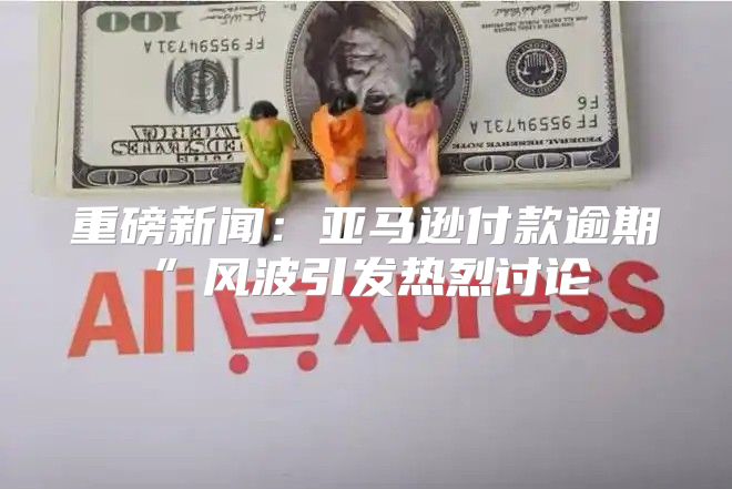 重磅新闻：亚马逊付款逾期”风波引发热烈讨论