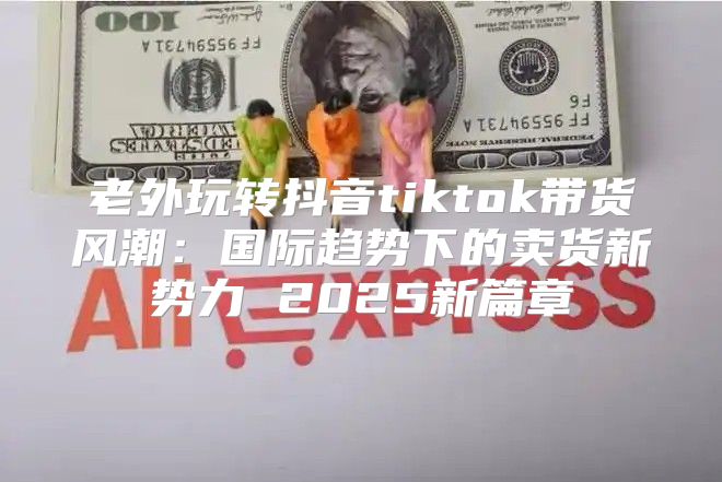 老外玩转抖音tiktok带货风潮：国际趋势下的卖货新势力 2025新篇章