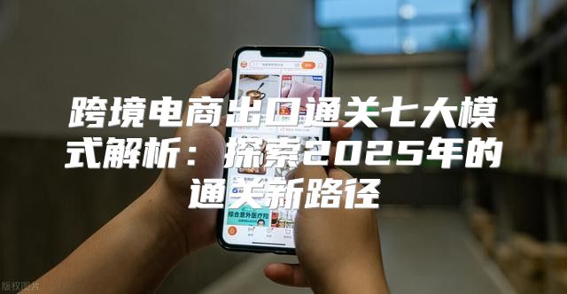 跨境电商出口通关七大模式解析：探索2025年的通关新路径